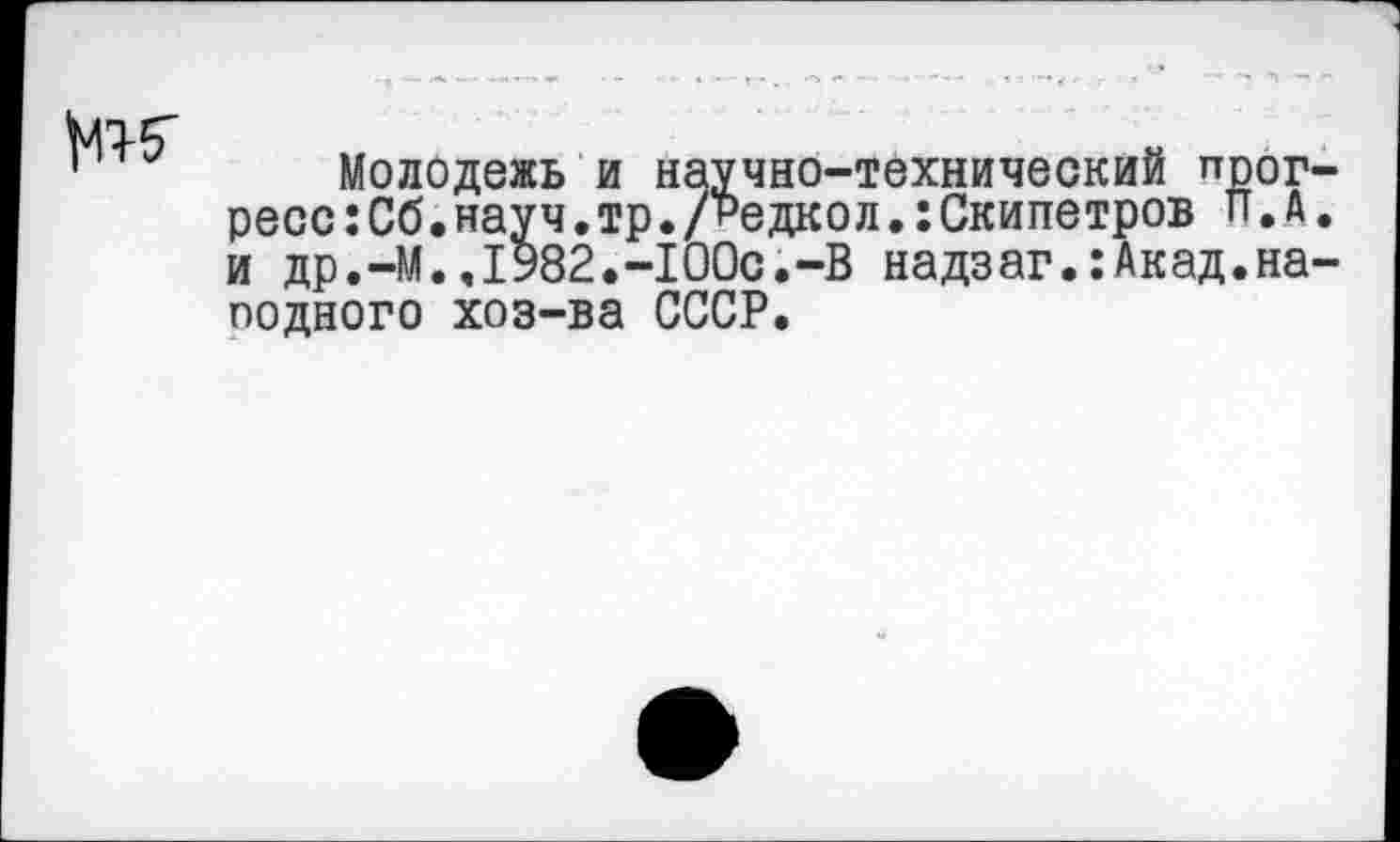 ﻿ж
Молодежь и научно-технический прогресс :Сб. науч. тр. /Редко л.: Скипетров П.А. и др.-М..1982.-1ООс.-В надзаг.:Акад.на-подного хоз-ва СССР.